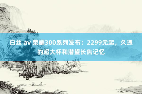 白丝 av 荣耀300系列发布：2299元起，久违的超大杯和潜望长焦记忆