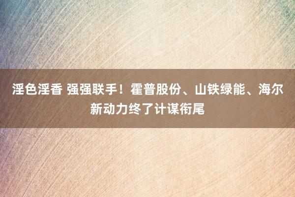 淫色淫香 强强联手！霍普股份、山铁绿能、海尔新动力终了计谋衔尾