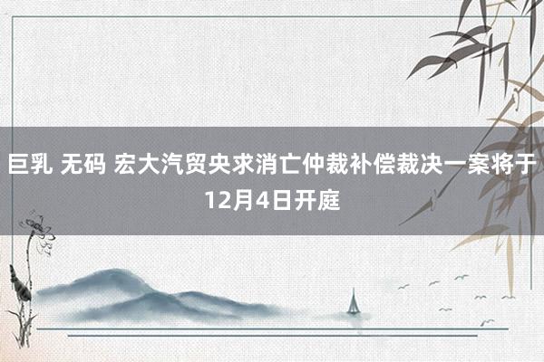 巨乳 无码 宏大汽贸央求消亡仲裁补偿裁决一案将于12月4日开庭