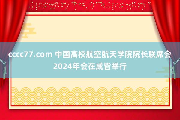 cccc77.com 中国高校航空航天学院院长联席会2024年会在成皆举行