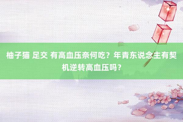 柚子猫 足交 有高血压奈何吃？年青东说念主有契机逆转高血压吗？