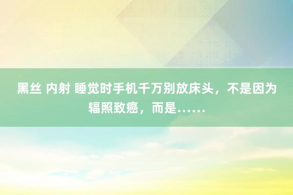 黑丝 内射 睡觉时手机千万别放床头，不是因为辐照致癌，而是……