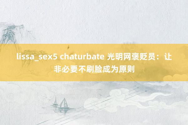 lissa_sex5 chaturbate 光明网褒贬员：让非必要不刷脸成为原则