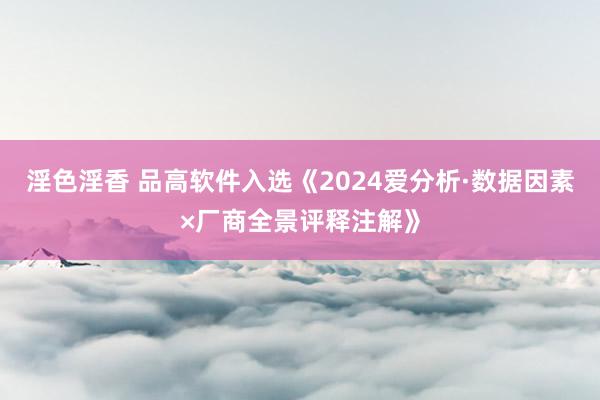 淫色淫香 品高软件入选《2024爱分析·数据因素×厂商全景评释注解》