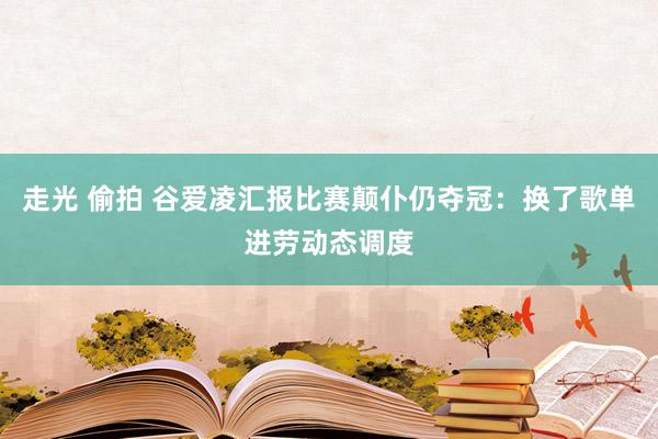 走光 偷拍 谷爱凌汇报比赛颠仆仍夺冠：换了歌单进劳动态调度