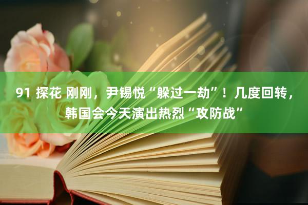 91 探花 刚刚，尹锡悦“躲过一劫”！几度回转，韩国会今天演出热烈“攻防战”