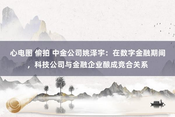 心电图 偷拍 中金公司姚泽宇：在数字金融期间，科技公司与金融企业酿成竞合关系