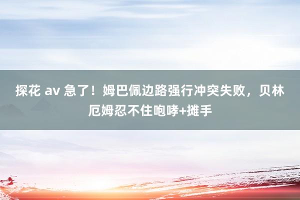 探花 av 急了！姆巴佩边路强行冲突失败，贝林厄姆忍不住咆哮+摊手