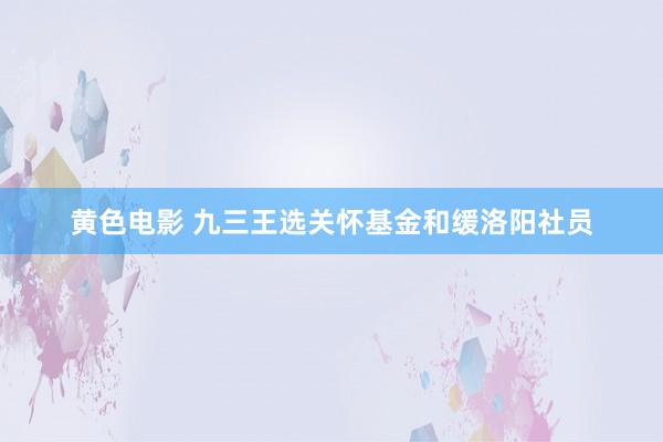 黄色电影 九三王选关怀基金和缓洛阳社员