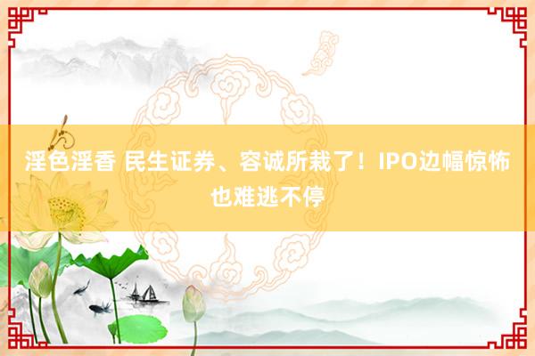 淫色淫香 民生证券、容诚所栽了！IPO边幅惊怖也难逃不停