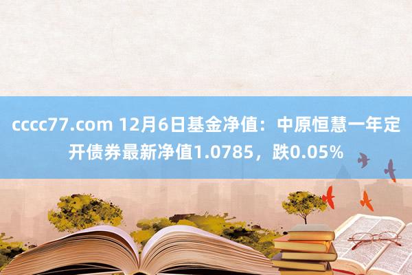 cccc77.com 12月6日基金净值：中原恒慧一年定开债券最新净值1.0785，跌0.05%