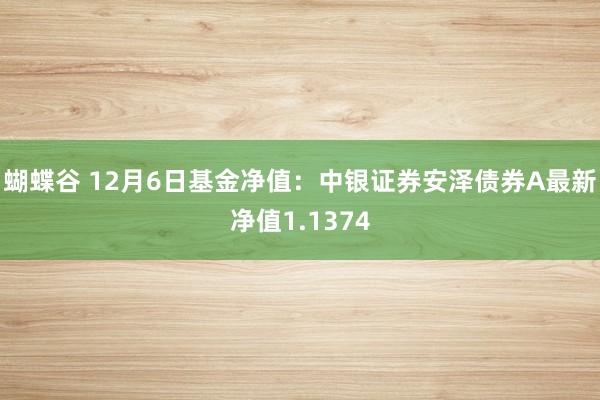 蝴蝶谷 12月6日基金净值：中银证券安泽债券A最新净值1.1374