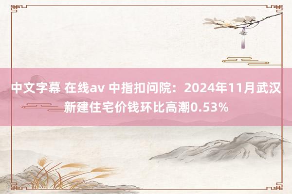 中文字幕 在线av 中指扣问院：2024年11月武汉新建住宅价钱环比高潮0.53%