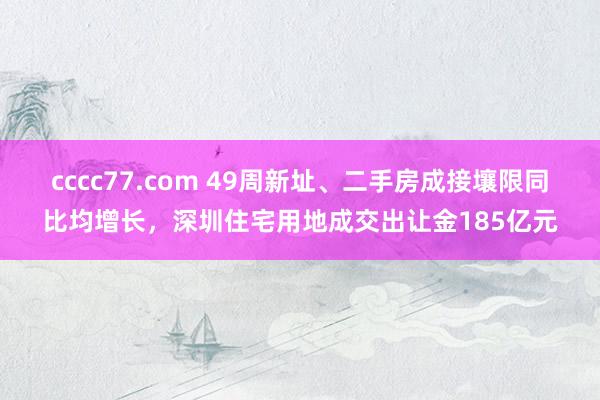 cccc77.com 49周新址、二手房成接壤限同比均增长，深圳住宅用地成交出让金185亿元