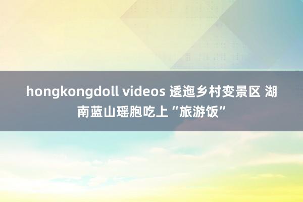 hongkongdoll videos 逶迤乡村变景区 湖南蓝山瑶胞吃上“旅游饭”