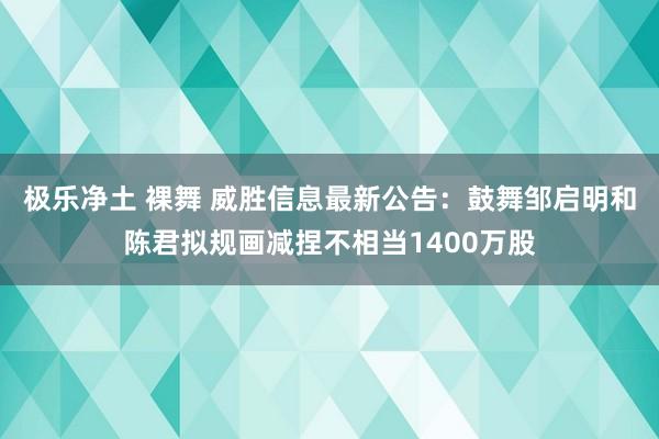 极乐净土 裸舞 威胜信息最新公告：鼓舞邹启明和陈君拟规画减捏不相当1400万股