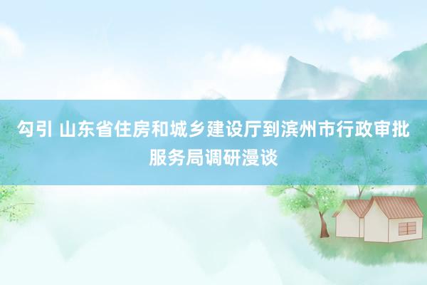 勾引 山东省住房和城乡建设厅到滨州市行政审批服务局调研漫谈