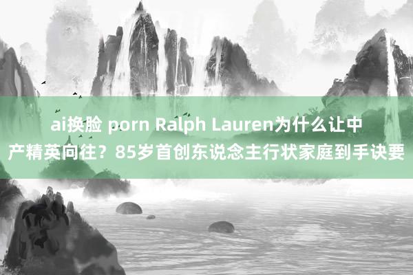 ai换脸 porn Ralph Lauren为什么让中产精英向往？85岁首创东说念主行状家庭到手诀要