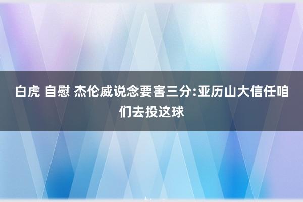 白虎 自慰 杰伦威说念要害三分:亚历山大信任咱们去投这球