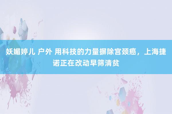 妖媚婷儿 户外 用科技的力量摒除宫颈癌，上海捷诺正在改动早筛清贫