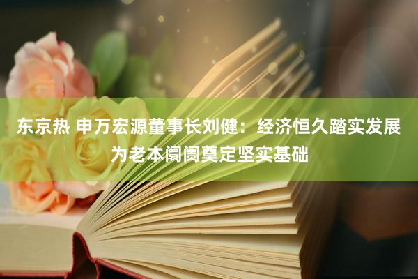 东京热 申万宏源董事长刘健：经济恒久踏实发展为老本阛阓奠定坚实基础