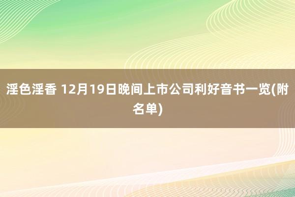 淫色淫香 12月19日晚间上市公司利好音书一览(附名单)