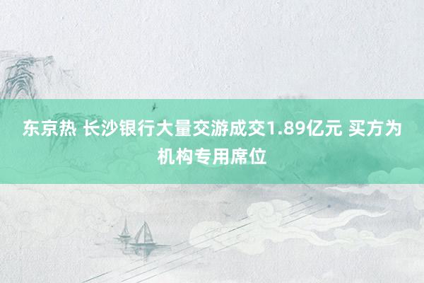 东京热 长沙银行大量交游成交1.89亿元 买方为机构专用席位