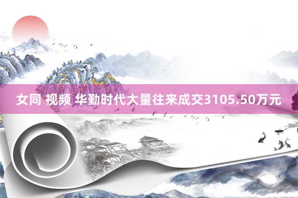 女同 视频 华勤时代大量往来成交3105.50万元