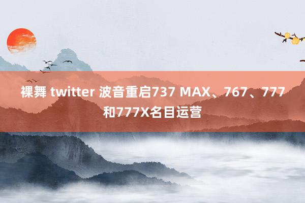 裸舞 twitter 波音重启737 MAX、767、777和777X名目运营