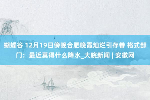 蝴蝶谷 12月19日傍晚合肥晚霞灿烂引存眷 格式部门：最近莫得什么降水_大皖新闻 | 安徽网