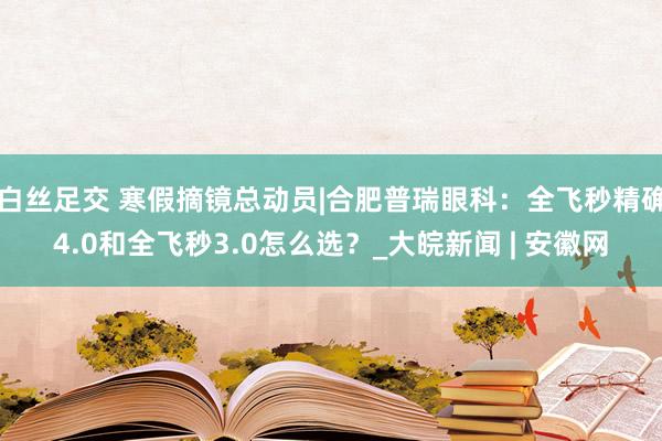 白丝足交 寒假摘镜总动员|合肥普瑞眼科：全飞秒精确4.0和全飞秒3.0怎么选？_大皖新闻 | 安徽网