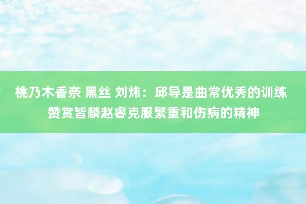 桃乃木香奈 黑丝 刘炜：邱导是曲常优秀的训练 赞赏皆麟赵睿克服繁重和伤病的精神