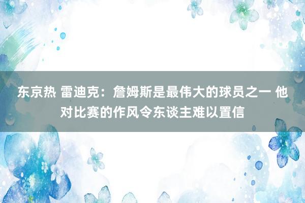 东京热 雷迪克：詹姆斯是最伟大的球员之一 他对比赛的作风令东谈主难以置信