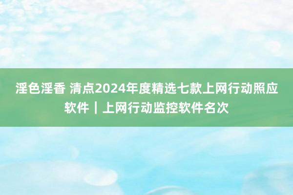 淫色淫香 清点2024年度精选七款上网行动照应软件｜上网行动监控软件名次