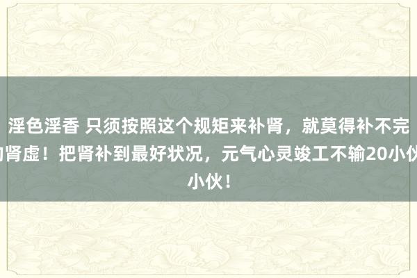 淫色淫香 只须按照这个规矩来补肾，就莫得补不完的肾虚！把肾补到最好状况，元气心灵竣工不输20小伙！