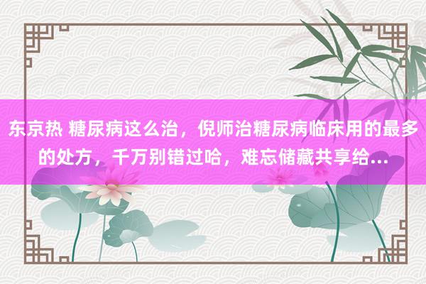 东京热 糖尿病这么治，倪师治糖尿病临床用的最多的处方，千万别错过哈，难忘储藏共享给...