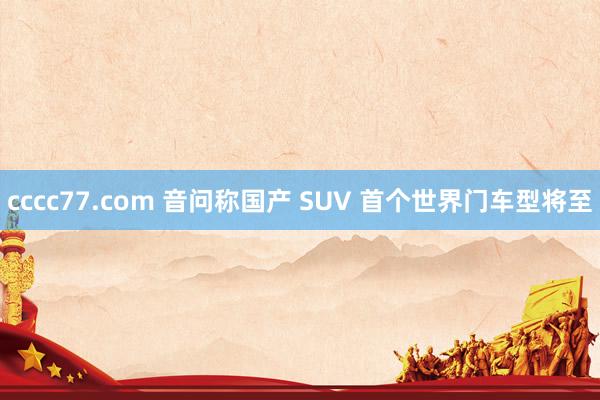 cccc77.com 音问称国产 SUV 首个世界门车型将至