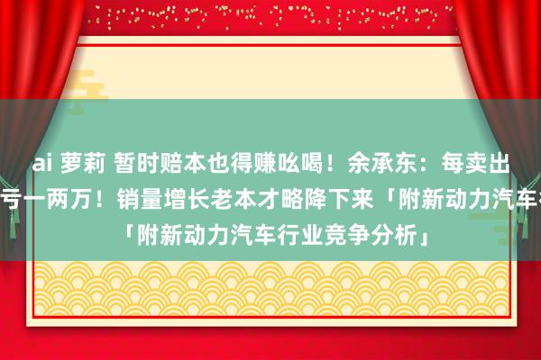 ai 萝莉 暂时赔本也得赚吆喝！余承东：每卖出一辆智界R7要亏一两万！销量增长老本才略降下来「附新动力汽车行业竞争分析」