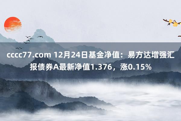 cccc77.com 12月24日基金净值：易方达增强汇报债券A最新净值1.376，涨0.15%