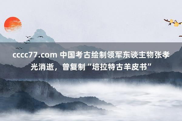 cccc77.com 中国考古绘制领军东谈主物张孝光消逝，曾复制“培拉特古羊皮书”