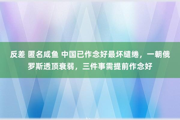 反差 匿名咸鱼 中国已作念好最坏缱绻，一朝俄罗斯透顶衰弱，三件事需提前作念好