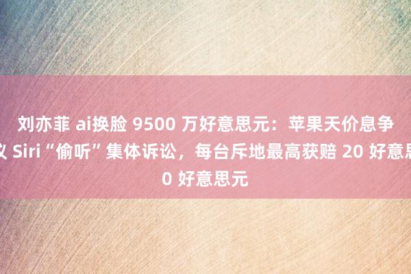 刘亦菲 ai换脸 9500 万好意思元：苹果天价息争拟议 Siri“偷听”集体诉讼，每台斥地最高获赔 20 好意思元