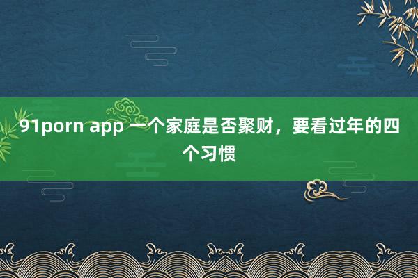 91porn app 一个家庭是否聚财，要看过年的四个习惯