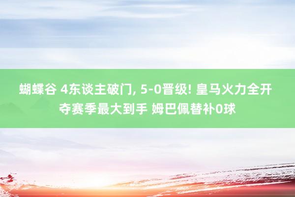 蝴蝶谷 4东谈主破门， 5-0晋级! 皇马火力全开 夺赛季最大到手 姆巴佩替补0球