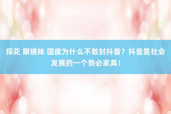 探花 眼镜妹 国度为什么不敢封抖音？抖音是社会发展的一个势必家具！