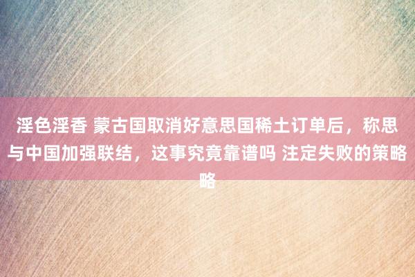 淫色淫香 蒙古国取消好意思国稀土订单后，称思与中国加强联结，这事究竟靠谱吗 注定失败的策略