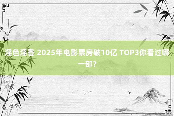 淫色淫香 2025年电影票房破10亿 TOP3你看过哪一部？