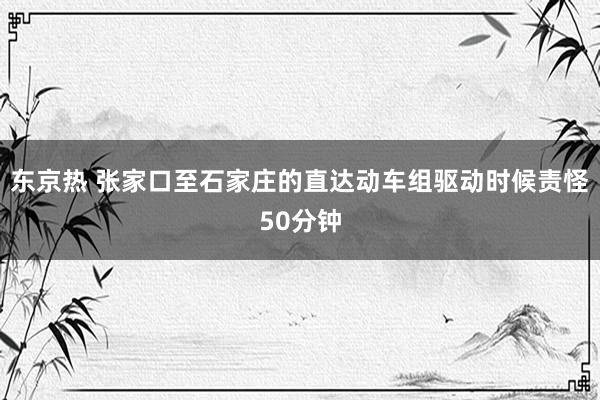 东京热 张家口至石家庄的直达动车组驱动时候责怪50分钟