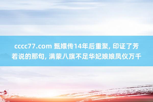 cccc77.com 甄嬛传14年后重聚， 印证了芳若说的那句， 满蒙八旗不足华妃娘娘凤仪万千