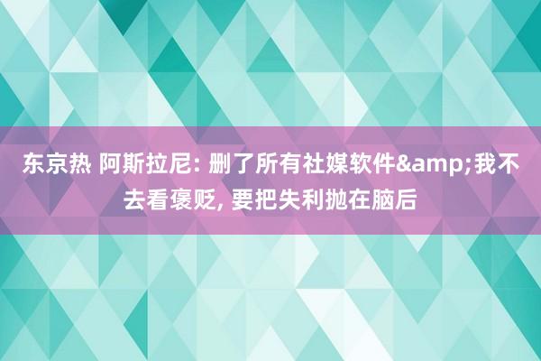 东京热 阿斯拉尼: 删了所有社媒软件&我不去看褒贬， 要把失利抛在脑后